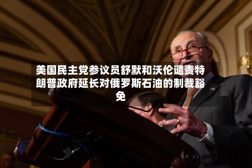 美国民主党参议员舒默和沃伦谴责特朗普政府延长对俄罗斯石油的制裁豁免