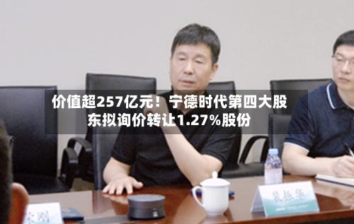 价值超257亿元！宁德时代第四大股东拟询价转让1.27%股份