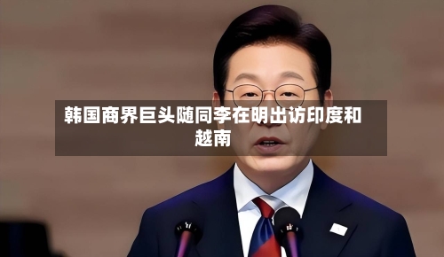韩国商界巨头随同李在明出访印度和越南