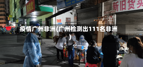 疫情广州非洲(广州检测出111名非洲)