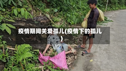 疫情期间关爱孤儿(疫情下的孤儿)