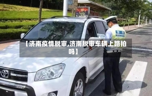 【济南疫情脱审,济南脱审车辆上路拍吗】-第2张图片